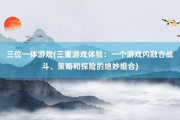 三位一体游戏(三重游戏体验：一个游戏内融合战斗、策略和探险的绝妙组合)