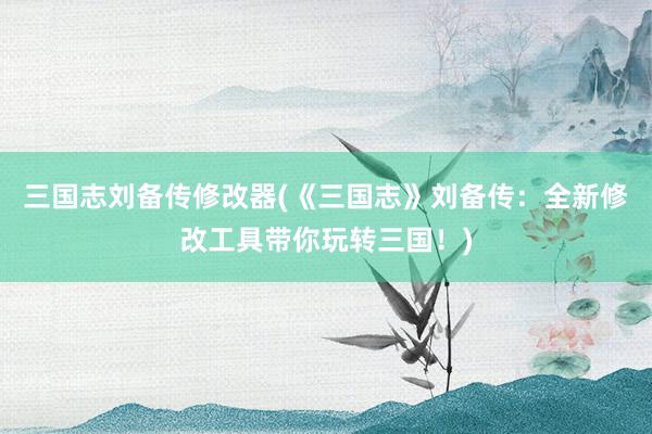 三国志刘备传修改器(《三国志》刘备传：全新修改工具带你玩转三国！)