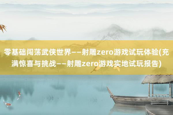 零基础闯荡武侠世界——射雕zero游戏试玩体验(充满惊喜与挑战——射雕zero游戏实地试玩报告)